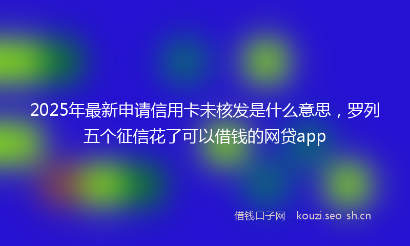 2025年最新申请信用卡未核发是什么意思，罗列五个征信花了可以借钱的网贷app