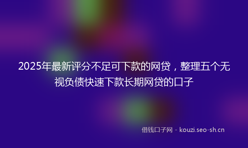 2025年最新评分不足可下款的网贷，整理五个无视负债快速下款长期网贷的口子