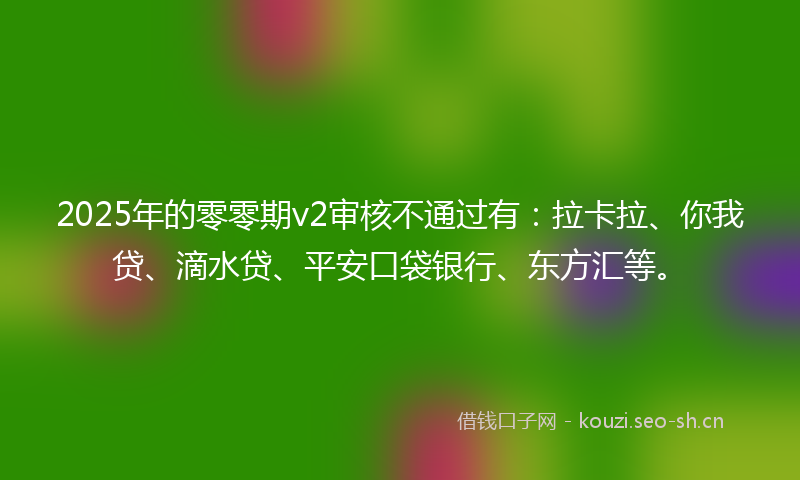 2025年的零零期v2审核不通过有：拉卡拉、你我贷、滴水贷、平安口袋银行、东方汇等。