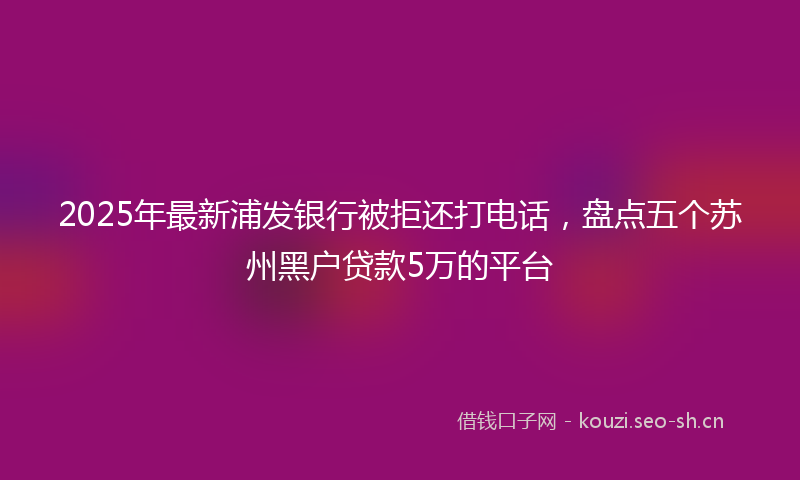 2025年最新浦发银行被拒还打电话，盘点五个苏州黑户贷款5万的平台