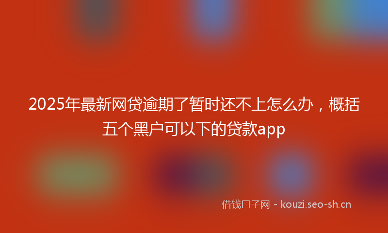 2025年最新网贷逾期了暂时还不上怎么办，概括五个黑户可以下的贷款app