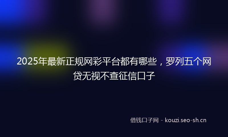2025年最新正规网彩平台都有哪些，罗列五个网贷无视不查征信口子