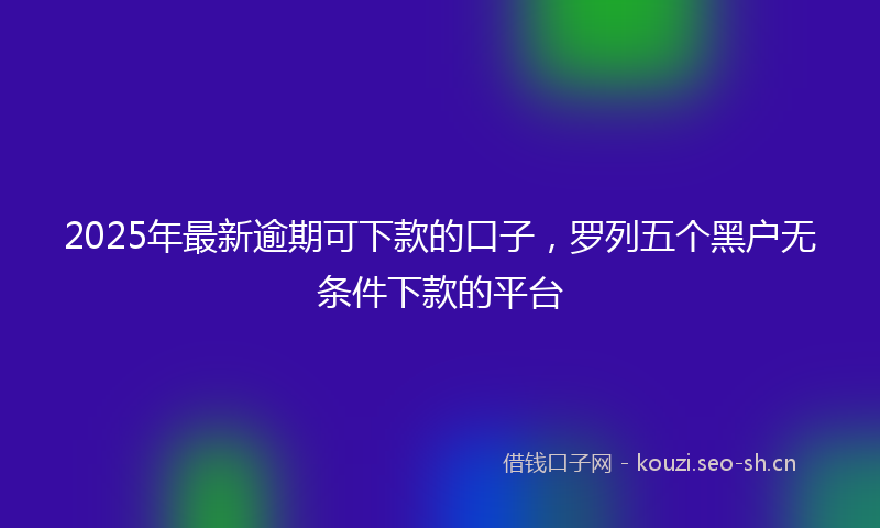 2025年最新逾期可下款的口子，罗列五个黑户无条件下款的平台