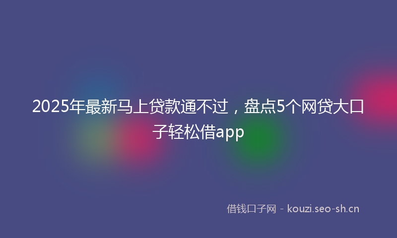 2025年最新马上贷款通不过，盘点5个网贷大口子轻松借app