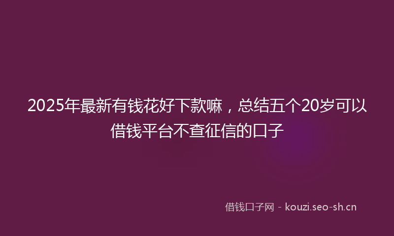 2025年最新有钱花好下款嘛，总结五个20岁可以借钱平台不查征信的口子