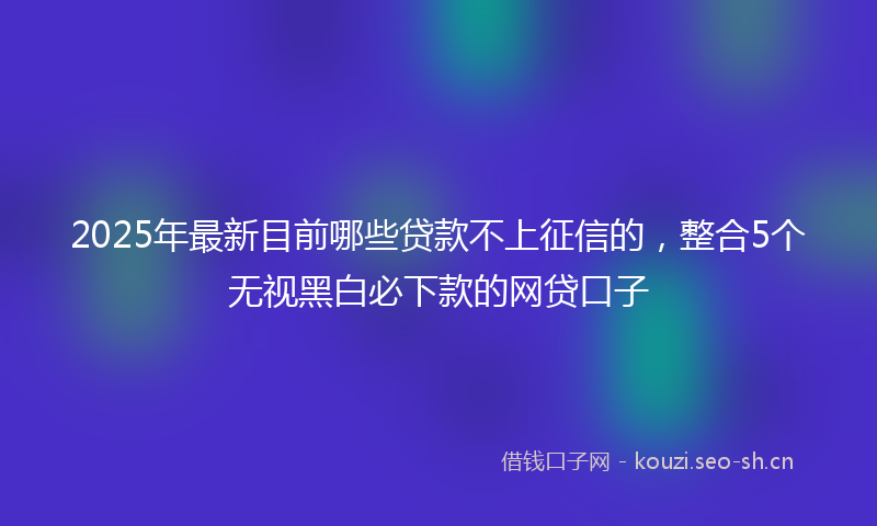 2025年最新目前哪些贷款不上征信的，整合5个无视黑白必下款的网贷口子