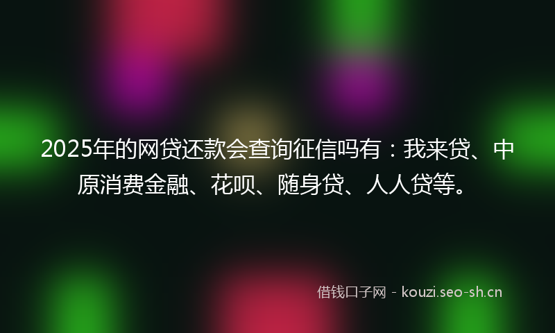 2025年的网贷还款会查询征信吗有：我来贷、中原消费金融、花呗、随身贷、人人贷等。