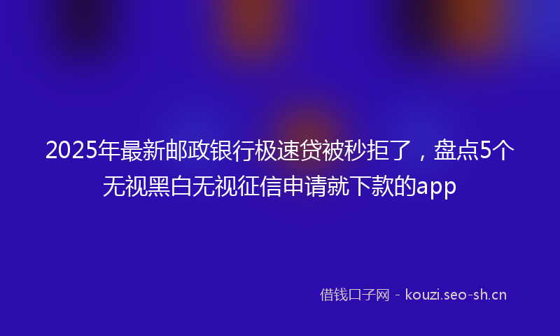 2025年最新邮政银行极速贷被秒拒了，盘点5个无视黑白无视征信申请就下款的app