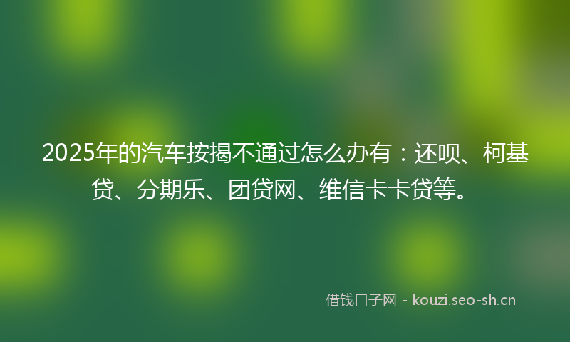 2025年的汽车按揭不通过怎么办有：还呗、柯基贷、分期乐、团贷网、维信卡卡贷等。