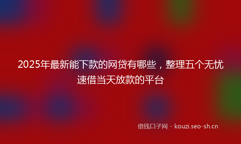 2025年最新能下款的网贷有哪些，整理五个无忧速借当天放款的平台