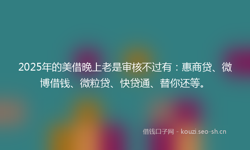 2025年的美借晚上老是审核不过有：惠商贷、微博借钱、微粒贷、快贷通、替你还等。