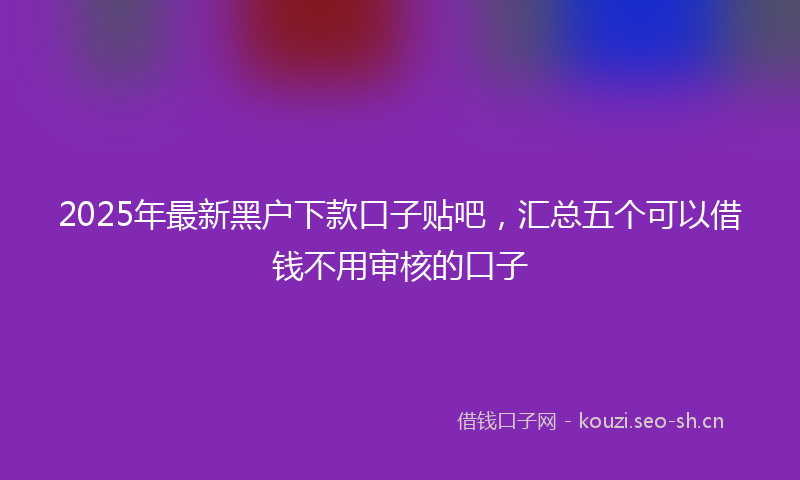 2025年最新黑户下款口子贴吧，汇总五个可以借钱不用审核的口子