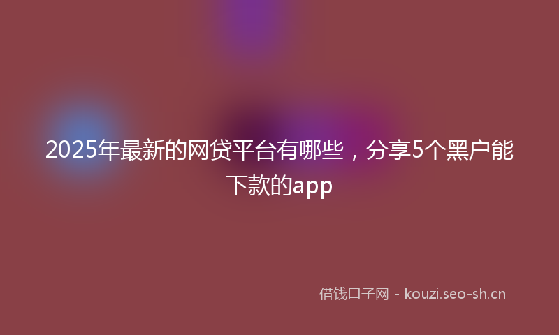 2025年最新的网贷平台有哪些，分享5个黑户能下款的app