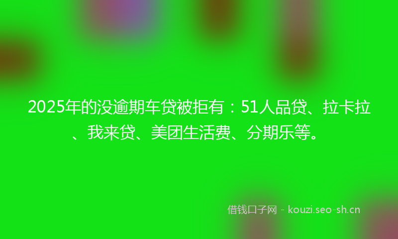 2025年的没逾期车贷被拒有：51人品贷、拉卡拉、我来贷、美团生活费、分期乐等。