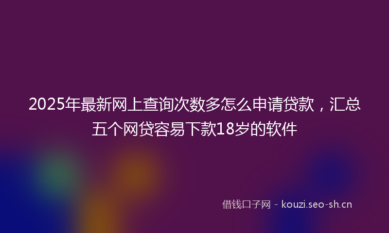 2025年最新网上查询次数多怎么申请贷款，汇总五个网贷容易下款18岁的软件