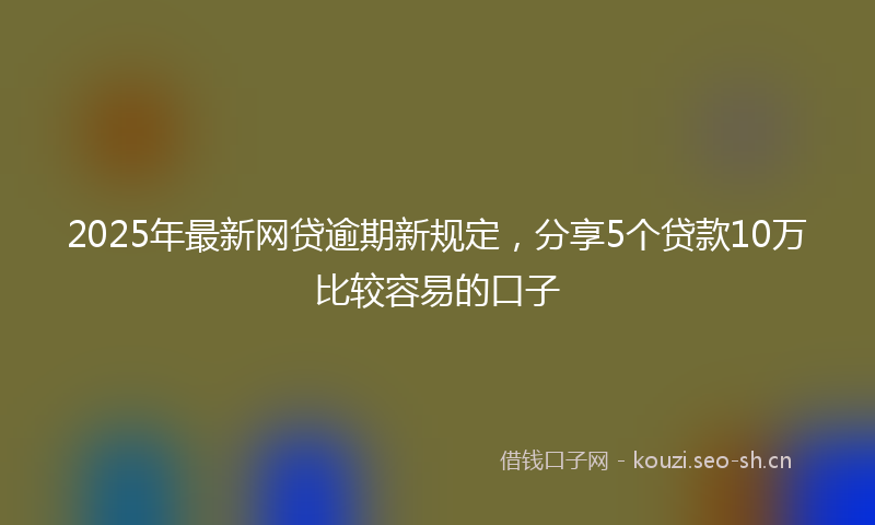 2025年最新网贷逾期新规定，分享5个贷款10万比较容易的口子