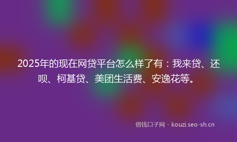 2025年的现在网贷平台怎么样了有：我来贷、还呗、柯基贷、美团生活费、安逸花等。