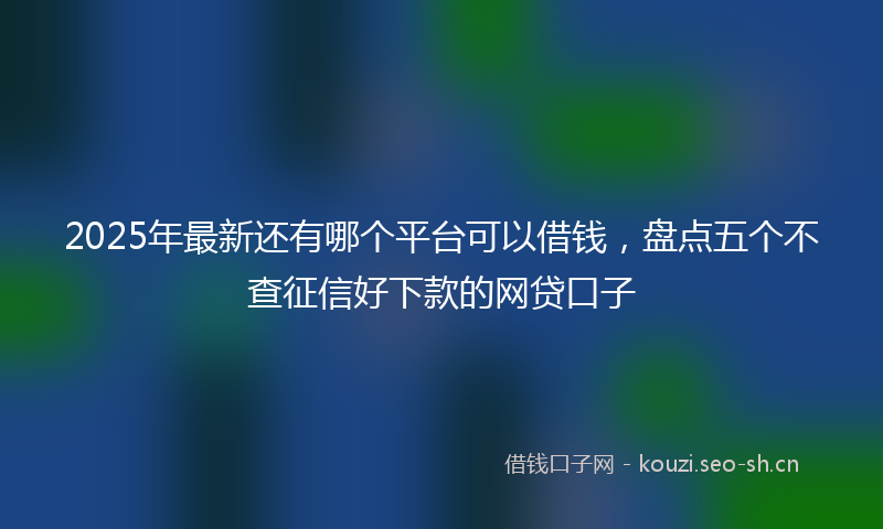 2025年最新还有哪个平台可以借钱，盘点五个不查征信好下款的网贷口子