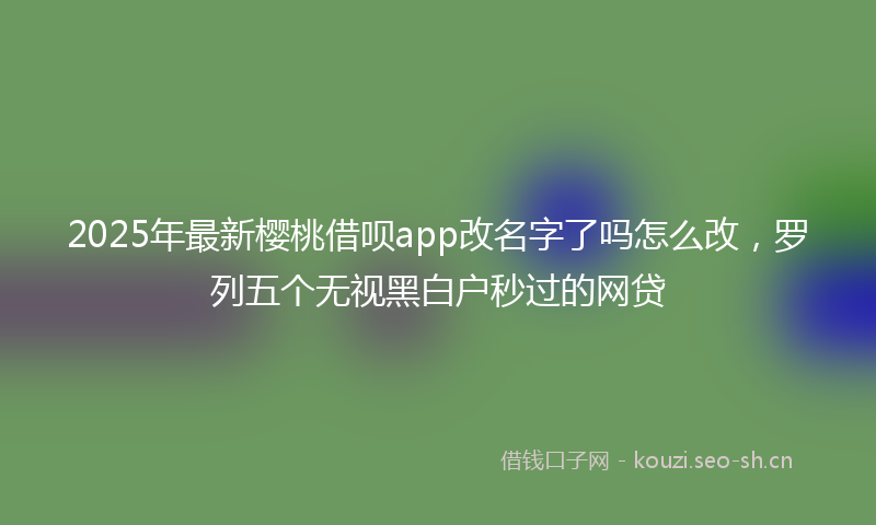 2025年最新樱桃借呗app改名字了吗怎么改，罗列五个无视黑白户秒过的网贷