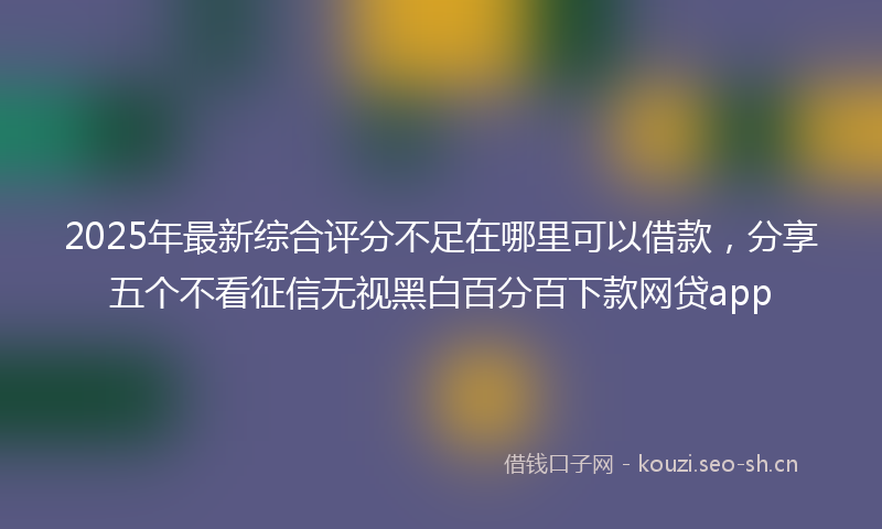 2025年最新综合评分不足在哪里可以借款，分享五个不看征信无视黑白百分百下款网贷app