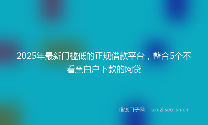 2025年最新门槛低的正规借款平台，整合5个不看黑白户下款的网贷