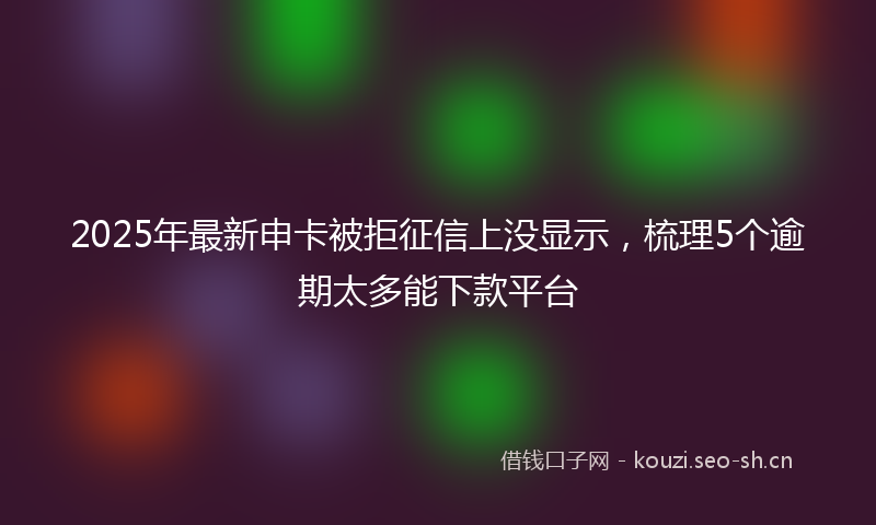 2025年最新申卡被拒征信上没显示，梳理5个逾期太多能下款平台