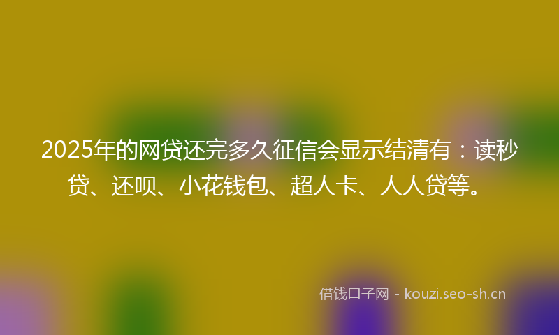 2025年的网贷还完多久征信会显示结清有：读秒贷、还呗、小花钱包、超人卡、人人贷等。
