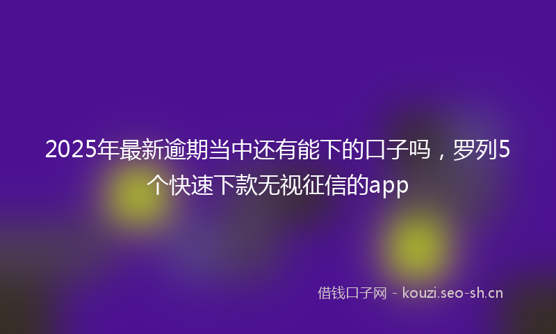 2025年最新逾期当中还有能下的口子吗，罗列5个快速下款无视征信的app