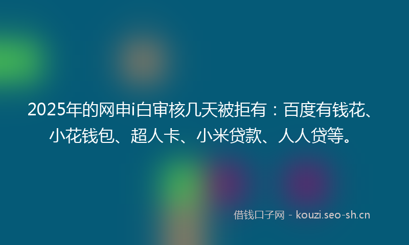 2025年的网申i白审核几天被拒有：百度有钱花、小花钱包、超人卡、小米贷款、人人贷等。