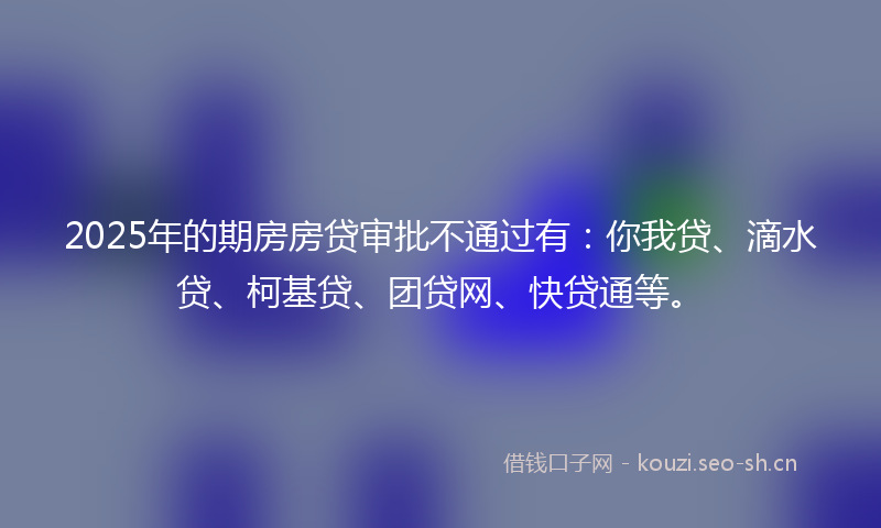 2025年的期房房贷审批不通过有：你我贷、滴水贷、柯基贷、团贷网、快贷通等。