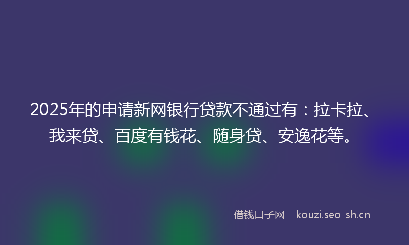 2025年的申请新网银行贷款不通过有：拉卡拉、我来贷、百度有钱花、随身贷、安逸花等。
