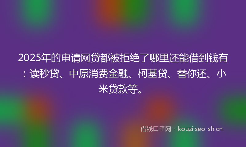 2025年的申请网贷都被拒绝了哪里还能借到钱有：读秒贷、中原消费金融、柯基贷、替你还、小米贷款等。