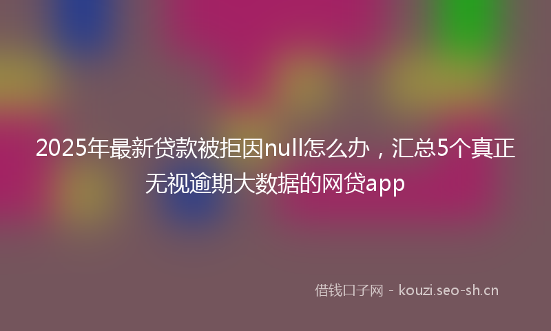 2025年最新贷款被拒因null怎么办，汇总5个真正无视逾期大数据的网贷app