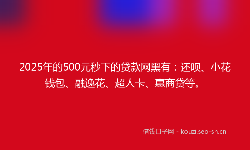 2025年的500元秒下的贷款网黑有：还呗、小花钱包、融逸花、超人卡、惠商贷等。