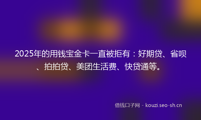 2025年的用钱宝金卡一直被拒有：好期贷、省呗、拍拍贷、美团生活费、快贷通等。