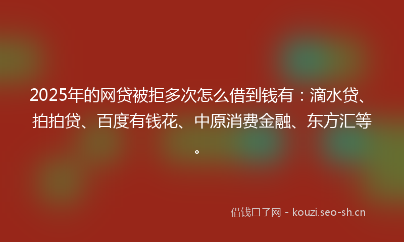 2025年的网贷被拒多次怎么借到钱有：滴水贷、拍拍贷、百度有钱花、中原消费金融、东方汇等。