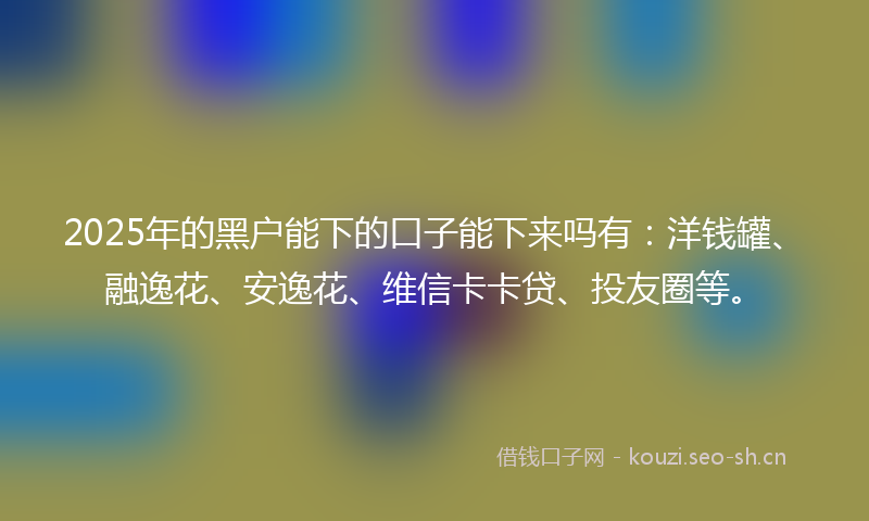 2025年的黑户能下的口子能下来吗有：洋钱罐、融逸花、安逸花、维信卡卡贷、投友圈等。