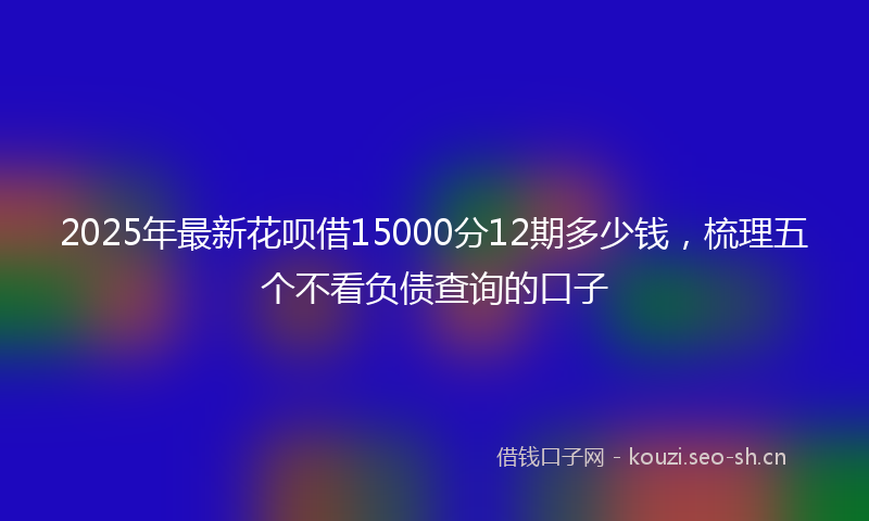 2025年最新花呗借15000分12期多少钱，梳理五个不看负债查询的口子