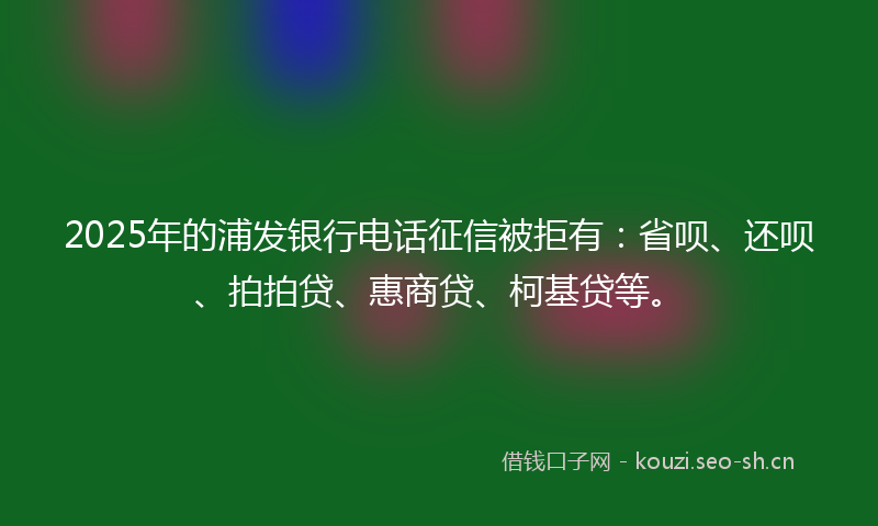 2025年的浦发银行电话征信被拒有：省呗、还呗、拍拍贷、惠商贷、柯基贷等。