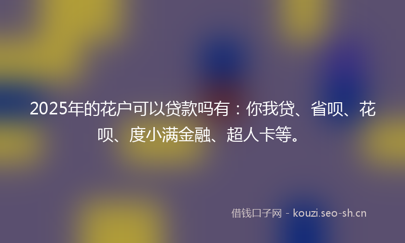 2025年的花户可以贷款吗有：你我贷、省呗、花呗、度小满金融、超人卡等。