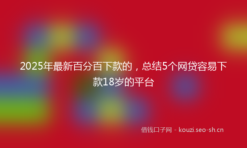 2025年最新百分百下款的，总结5个网贷容易下款18岁的平台