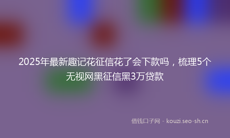 2025年最新趣记花征信花了会下款吗，梳理5个无视网黑征信黑3万贷款