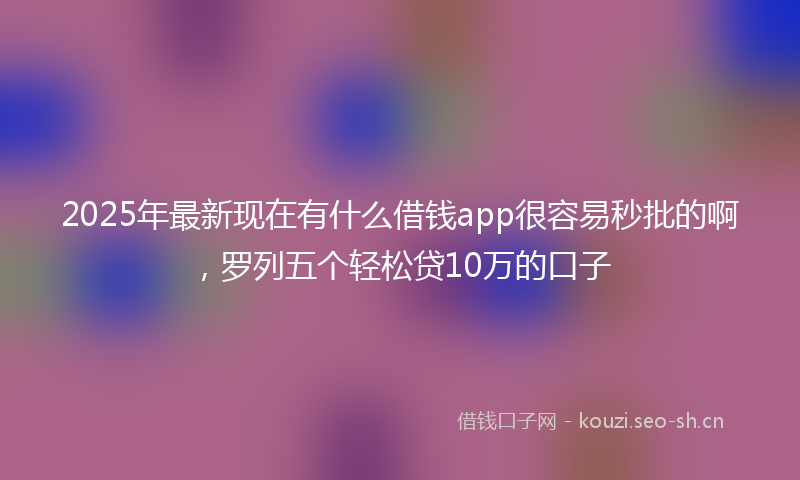 2025年最新现在有什么借钱app很容易秒批的啊，罗列五个轻松贷10万的口子