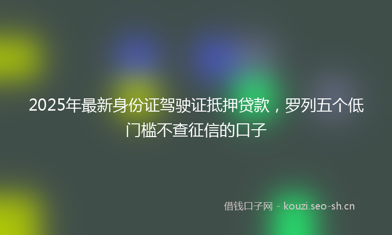 2025年最新身份证驾驶证抵押贷款，罗列五个低门槛不查征信的口子