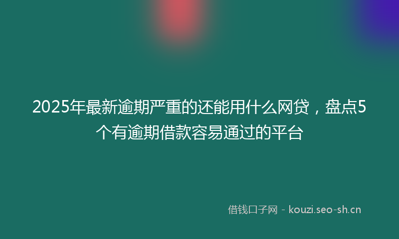 2025年最新逾期严重的还能用什么网贷，盘点5个有逾期借款容易通过的平台