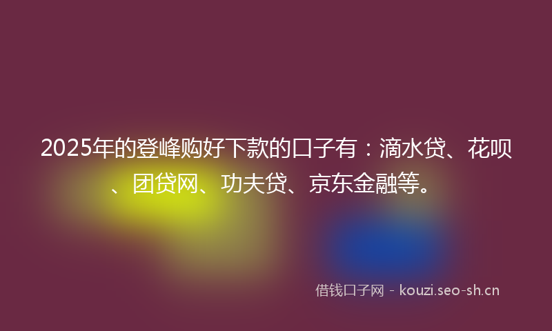 2025年的登峰购好下款的口子有：滴水贷、花呗、团贷网、功夫贷、京东金融等。