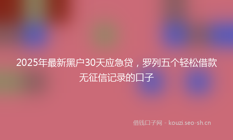2025年最新黑户30天应急贷，罗列五个轻松借款无征信记录的口子