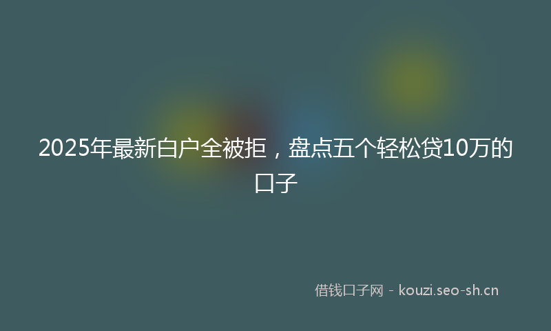 2025年最新白户全被拒，盘点五个轻松贷10万的口子
