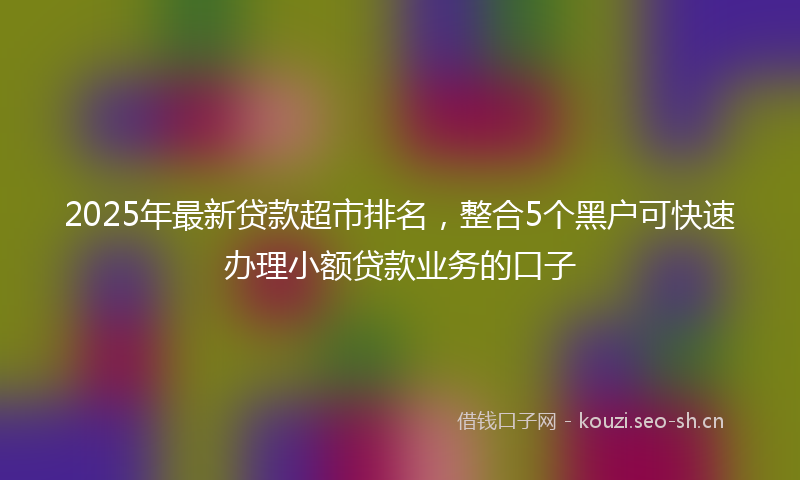 2025年最新贷款超市排名，整合5个黑户可快速办理小额贷款业务的口子