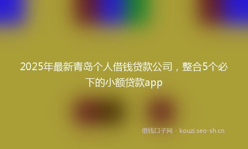 2025年最新青岛个人借钱贷款公司，整合5个必下的小额贷款app